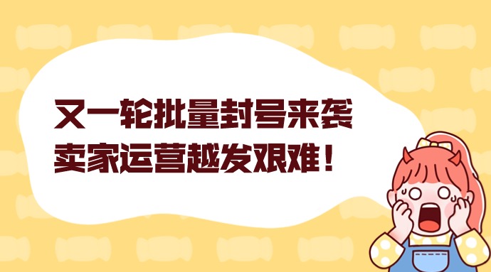 又一轮批量封号来袭,卖家运营越发艰难